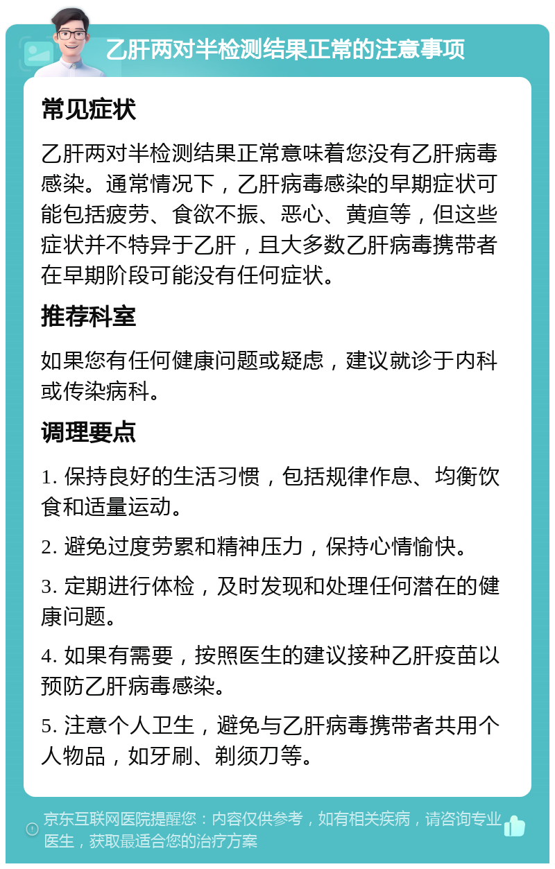 乙肝两对半检测结果正常的注意事项 常见症状 乙肝两对半检测结果正常意味着您没有乙肝病毒感染。通常情况下，乙肝病毒感染的早期症状可能包括疲劳、食欲不振、恶心、黄疸等，但这些症状并不特异于乙肝，且大多数乙肝病毒携带者在早期阶段可能没有任何症状。 推荐科室 如果您有任何健康问题或疑虑，建议就诊于内科或传染病科。 调理要点 1. 保持良好的生活习惯，包括规律作息、均衡饮食和适量运动。 2. 避免过度劳累和精神压力，保持心情愉快。 3. 定期进行体检，及时发现和处理任何潜在的健康问题。 4. 如果有需要，按照医生的建议接种乙肝疫苗以预防乙肝病毒感染。 5. 注意个人卫生，避免与乙肝病毒携带者共用个人物品，如牙刷、剃须刀等。