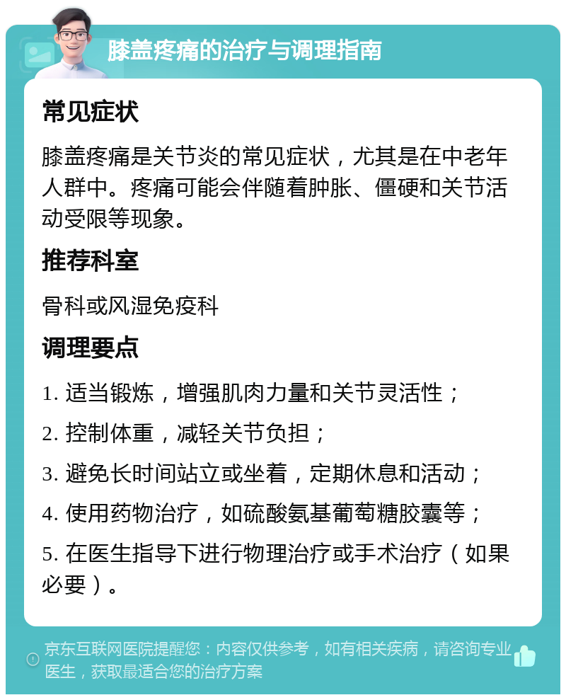 膝盖疼痛的治疗与调理指南 常见症状 膝盖疼痛是关节炎的常见症状，尤其是在中老年人群中。疼痛可能会伴随着肿胀、僵硬和关节活动受限等现象。 推荐科室 骨科或风湿免疫科 调理要点 1. 适当锻炼，增强肌肉力量和关节灵活性； 2. 控制体重，减轻关节负担； 3. 避免长时间站立或坐着，定期休息和活动； 4. 使用药物治疗，如硫酸氨基葡萄糖胶囊等； 5. 在医生指导下进行物理治疗或手术治疗（如果必要）。