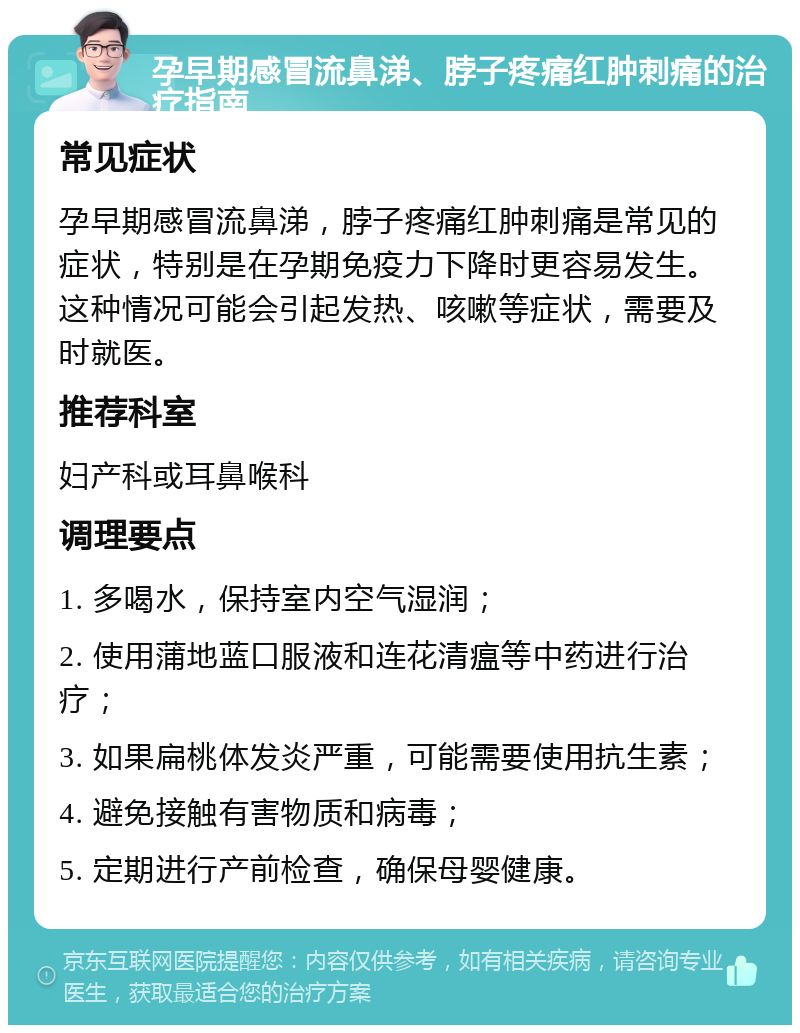 孕早期感冒流鼻涕、脖子疼痛红肿刺痛的治疗指南 常见症状 孕早期感冒流鼻涕，脖子疼痛红肿刺痛是常见的症状，特别是在孕期免疫力下降时更容易发生。这种情况可能会引起发热、咳嗽等症状，需要及时就医。 推荐科室 妇产科或耳鼻喉科 调理要点 1. 多喝水，保持室内空气湿润； 2. 使用蒲地蓝口服液和连花清瘟等中药进行治疗； 3. 如果扁桃体发炎严重，可能需要使用抗生素； 4. 避免接触有害物质和病毒； 5. 定期进行产前检查，确保母婴健康。