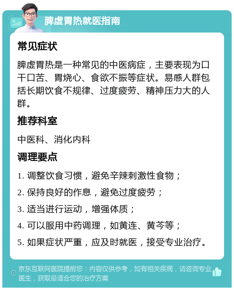 脾虚胃热就医指南 常见症状 脾虚胃热是一种常见的中医病症，主要表现为口干口苦、胃烧心、食欲不振等症状。易感人群包括长期饮食不规律、过度疲劳、精神压力大的人群。 推荐科室 中医科、消化内科 调理要点 1. 调整饮食习惯，避免辛辣刺激性食物； 2. 保持良好的作息，避免过度疲劳； 3. 适当进行运动，增强体质； 4. 可以服用中药调理，如黄连、黄芩等； 5. 如果症状严重，应及时就医，接受专业治疗。