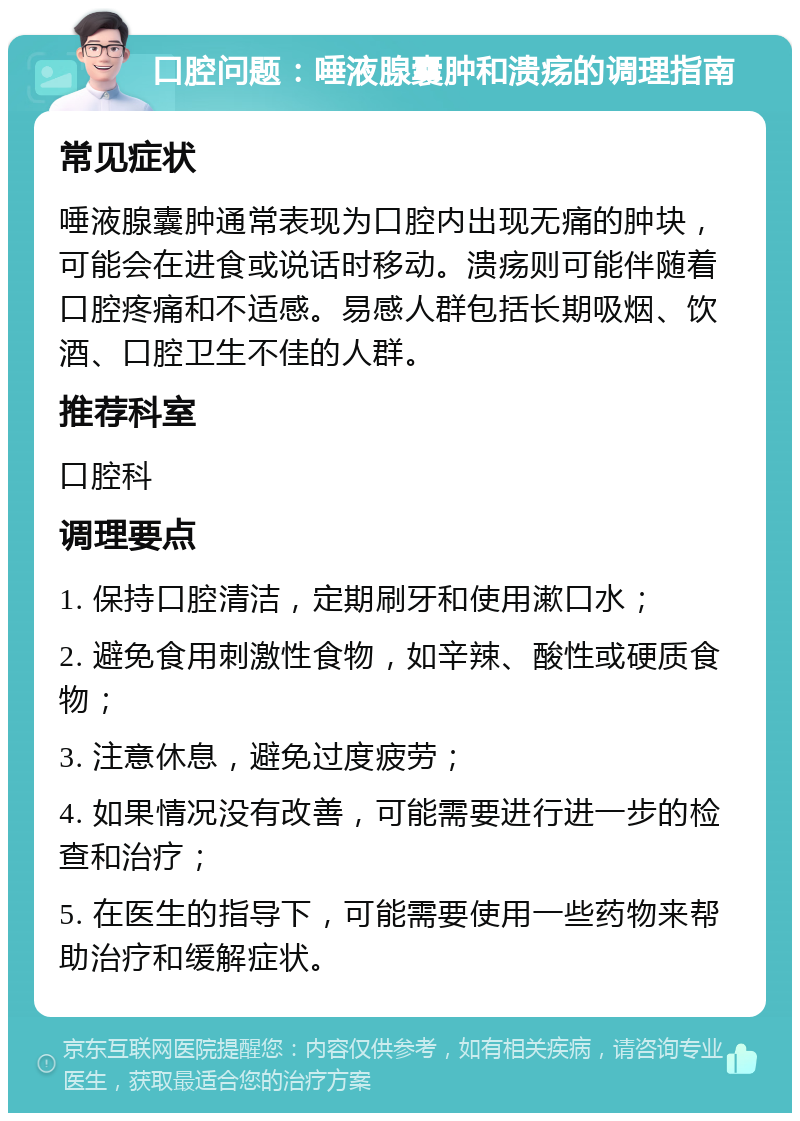 口腔问题：唾液腺囊肿和溃疡的调理指南 常见症状 唾液腺囊肿通常表现为口腔内出现无痛的肿块，可能会在进食或说话时移动。溃疡则可能伴随着口腔疼痛和不适感。易感人群包括长期吸烟、饮酒、口腔卫生不佳的人群。 推荐科室 口腔科 调理要点 1. 保持口腔清洁，定期刷牙和使用漱口水； 2. 避免食用刺激性食物，如辛辣、酸性或硬质食物； 3. 注意休息，避免过度疲劳； 4. 如果情况没有改善，可能需要进行进一步的检查和治疗； 5. 在医生的指导下，可能需要使用一些药物来帮助治疗和缓解症状。