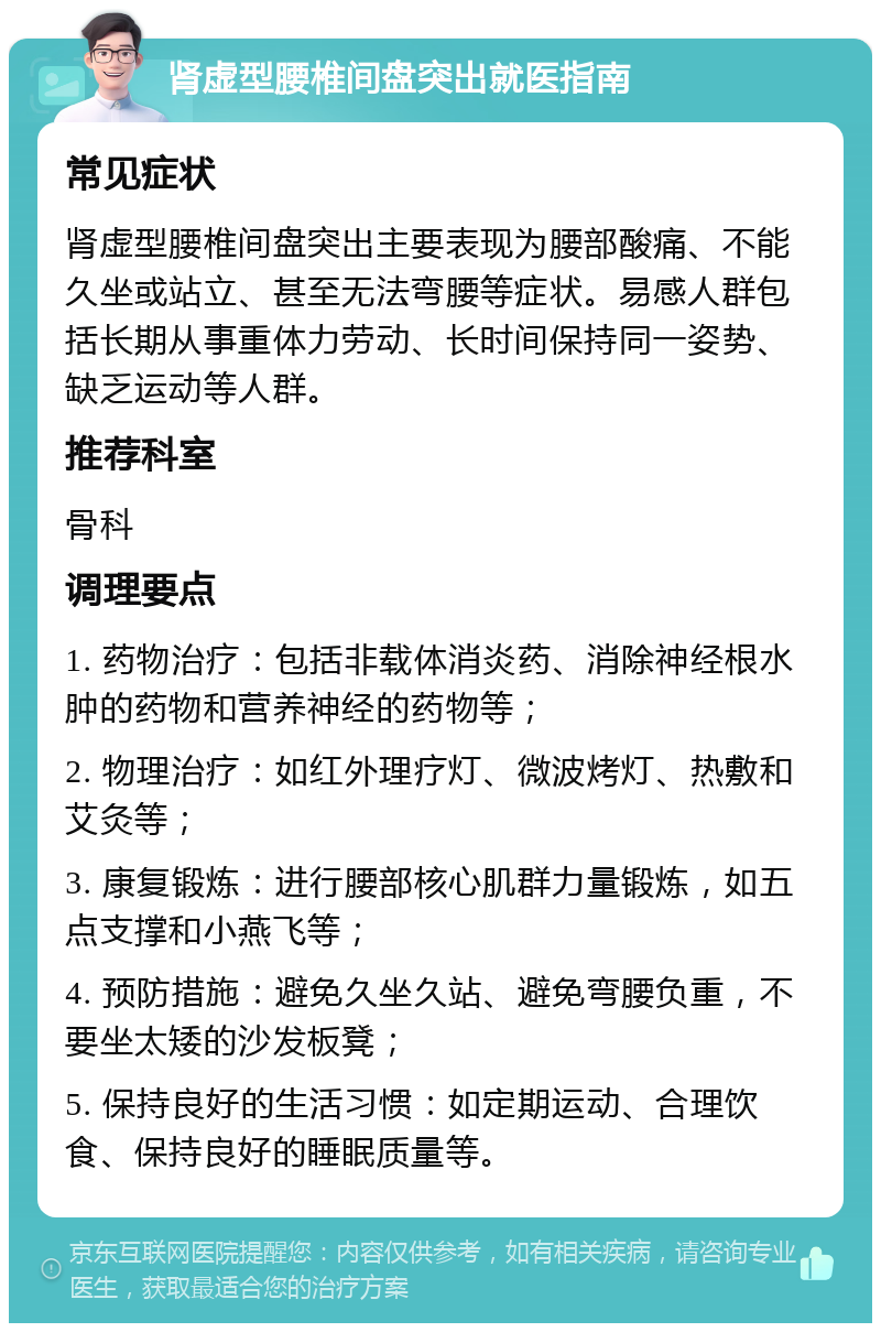 肾虚型腰椎间盘突出就医指南 常见症状 肾虚型腰椎间盘突出主要表现为腰部酸痛、不能久坐或站立、甚至无法弯腰等症状。易感人群包括长期从事重体力劳动、长时间保持同一姿势、缺乏运动等人群。 推荐科室 骨科 调理要点 1. 药物治疗：包括非载体消炎药、消除神经根水肿的药物和营养神经的药物等； 2. 物理治疗：如红外理疗灯、微波烤灯、热敷和艾灸等； 3. 康复锻炼：进行腰部核心肌群力量锻炼，如五点支撑和小燕飞等； 4. 预防措施：避免久坐久站、避免弯腰负重，不要坐太矮的沙发板凳； 5. 保持良好的生活习惯：如定期运动、合理饮食、保持良好的睡眠质量等。