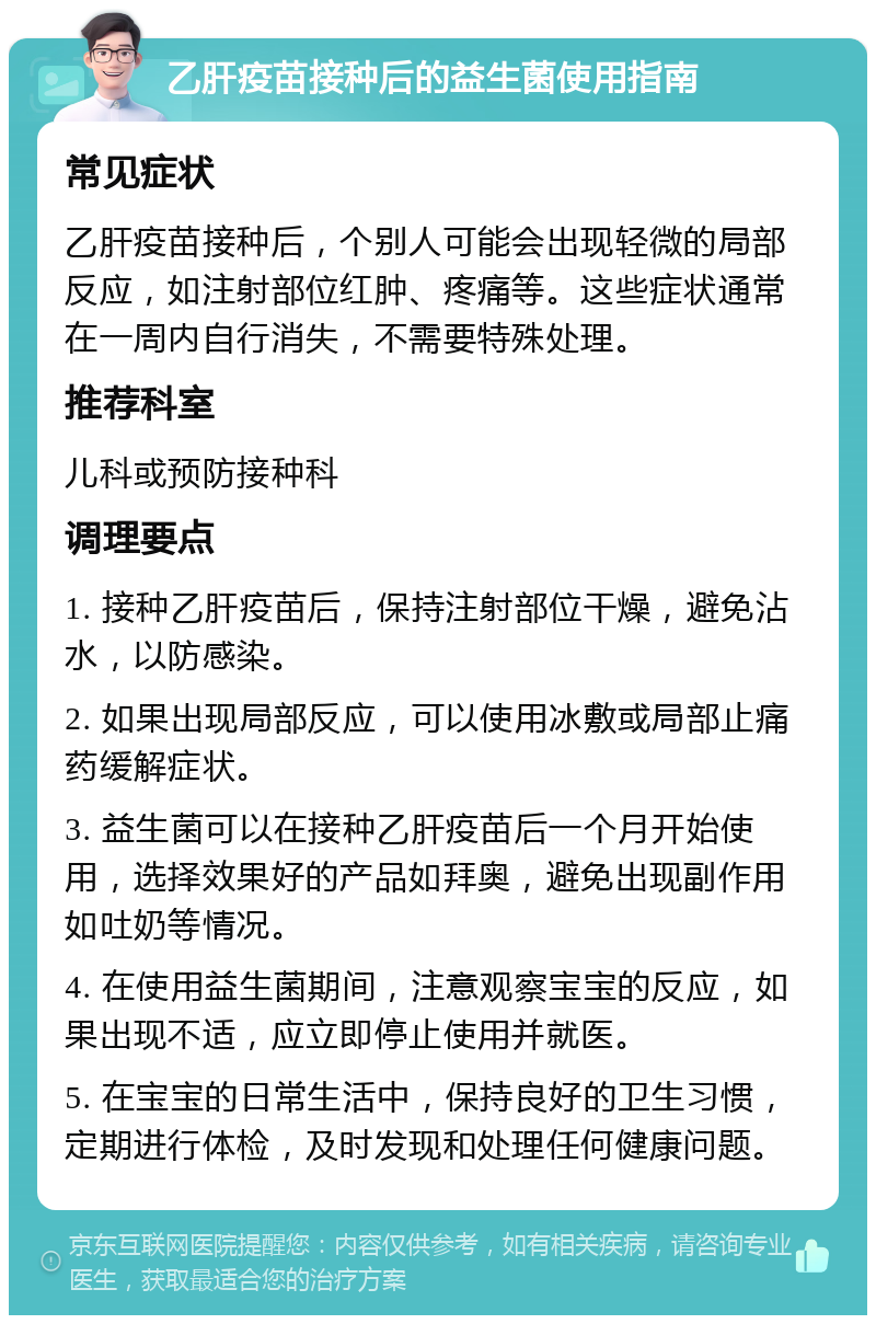 乙肝疫苗接种后的益生菌使用指南 常见症状 乙肝疫苗接种后，个别人可能会出现轻微的局部反应，如注射部位红肿、疼痛等。这些症状通常在一周内自行消失，不需要特殊处理。 推荐科室 儿科或预防接种科 调理要点 1. 接种乙肝疫苗后，保持注射部位干燥，避免沾水，以防感染。 2. 如果出现局部反应，可以使用冰敷或局部止痛药缓解症状。 3. 益生菌可以在接种乙肝疫苗后一个月开始使用，选择效果好的产品如拜奥，避免出现副作用如吐奶等情况。 4. 在使用益生菌期间，注意观察宝宝的反应，如果出现不适，应立即停止使用并就医。 5. 在宝宝的日常生活中，保持良好的卫生习惯，定期进行体检，及时发现和处理任何健康问题。