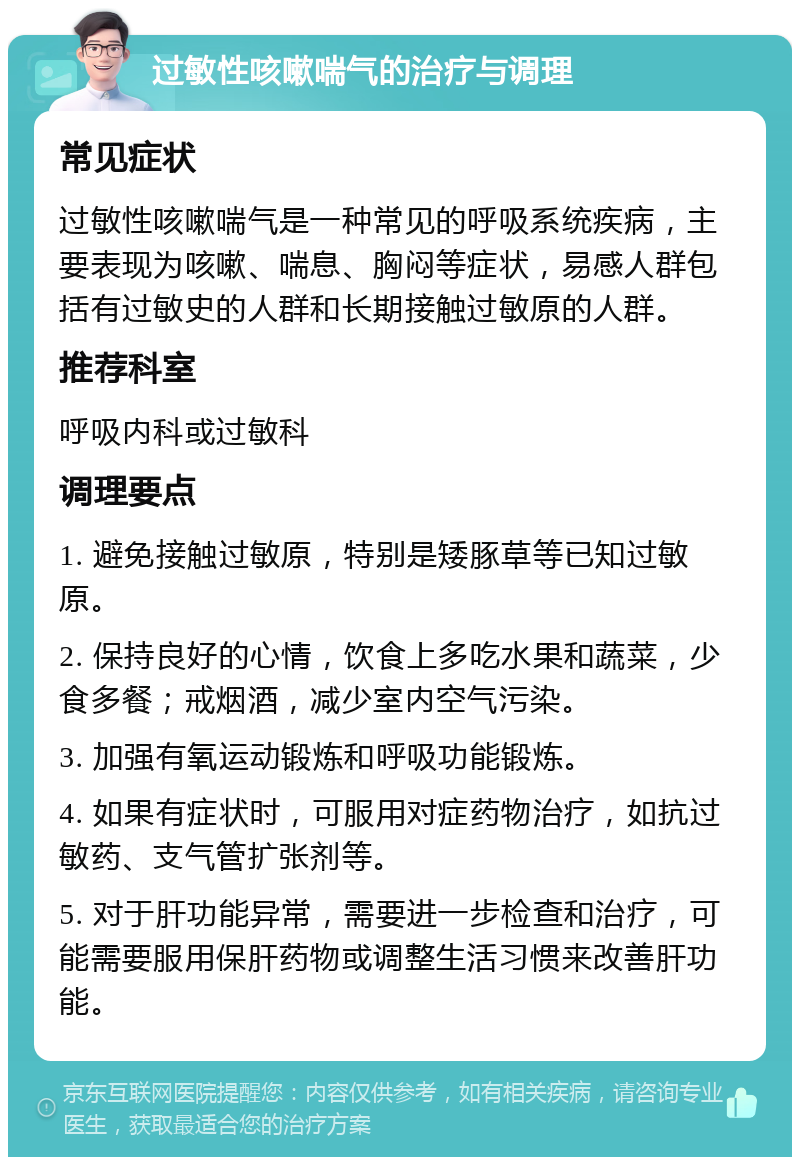 过敏性咳嗽喘气的治疗与调理 常见症状 过敏性咳嗽喘气是一种常见的呼吸系统疾病，主要表现为咳嗽、喘息、胸闷等症状，易感人群包括有过敏史的人群和长期接触过敏原的人群。 推荐科室 呼吸内科或过敏科 调理要点 1. 避免接触过敏原，特别是矮豚草等已知过敏原。 2. 保持良好的心情，饮食上多吃水果和蔬菜，少食多餐；戒烟酒，减少室内空气污染。 3. 加强有氧运动锻炼和呼吸功能锻炼。 4. 如果有症状时，可服用对症药物治疗，如抗过敏药、支气管扩张剂等。 5. 对于肝功能异常，需要进一步检查和治疗，可能需要服用保肝药物或调整生活习惯来改善肝功能。