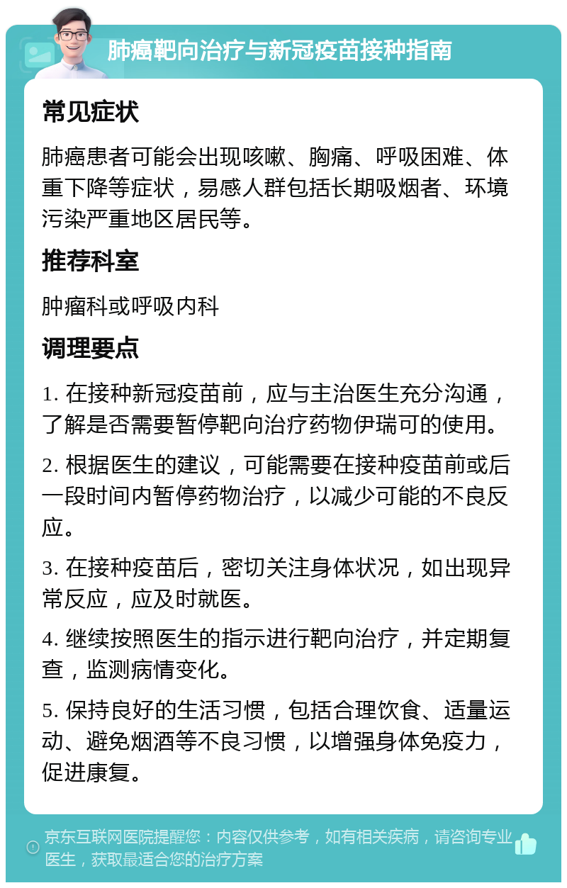 肺癌靶向治疗与新冠疫苗接种指南 常见症状 肺癌患者可能会出现咳嗽、胸痛、呼吸困难、体重下降等症状，易感人群包括长期吸烟者、环境污染严重地区居民等。 推荐科室 肿瘤科或呼吸内科 调理要点 1. 在接种新冠疫苗前，应与主治医生充分沟通，了解是否需要暂停靶向治疗药物伊瑞可的使用。 2. 根据医生的建议，可能需要在接种疫苗前或后一段时间内暂停药物治疗，以减少可能的不良反应。 3. 在接种疫苗后，密切关注身体状况，如出现异常反应，应及时就医。 4. 继续按照医生的指示进行靶向治疗，并定期复查，监测病情变化。 5. 保持良好的生活习惯，包括合理饮食、适量运动、避免烟酒等不良习惯，以增强身体免疫力，促进康复。