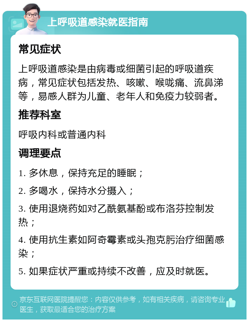 上呼吸道感染就医指南 常见症状 上呼吸道感染是由病毒或细菌引起的呼吸道疾病，常见症状包括发热、咳嗽、喉咙痛、流鼻涕等，易感人群为儿童、老年人和免疫力较弱者。 推荐科室 呼吸内科或普通内科 调理要点 1. 多休息，保持充足的睡眠； 2. 多喝水，保持水分摄入； 3. 使用退烧药如对乙酰氨基酚或布洛芬控制发热； 4. 使用抗生素如阿奇霉素或头孢克肟治疗细菌感染； 5. 如果症状严重或持续不改善，应及时就医。