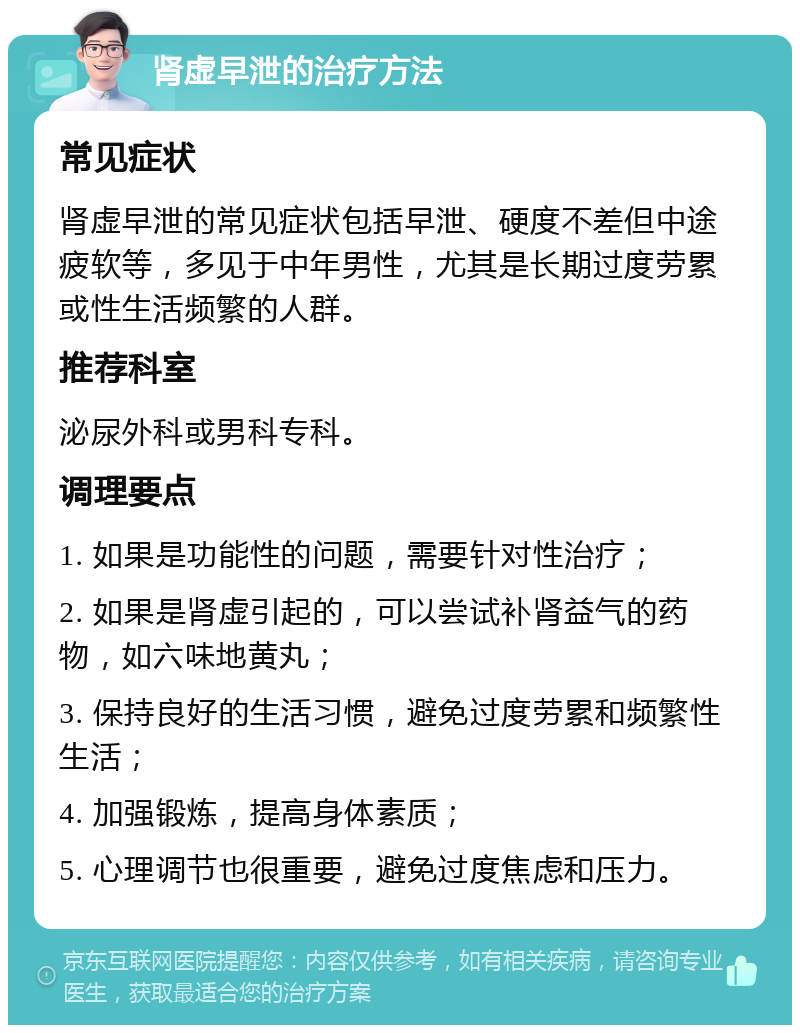 肾虚早泄的治疗方法 常见症状 肾虚早泄的常见症状包括早泄、硬度不差但中途疲软等，多见于中年男性，尤其是长期过度劳累或性生活频繁的人群。 推荐科室 泌尿外科或男科专科。 调理要点 1. 如果是功能性的问题，需要针对性治疗； 2. 如果是肾虚引起的，可以尝试补肾益气的药物，如六味地黄丸； 3. 保持良好的生活习惯，避免过度劳累和频繁性生活； 4. 加强锻炼，提高身体素质； 5. 心理调节也很重要，避免过度焦虑和压力。