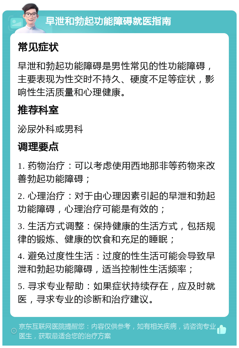 早泄和勃起功能障碍就医指南 常见症状 早泄和勃起功能障碍是男性常见的性功能障碍，主要表现为性交时不持久、硬度不足等症状，影响性生活质量和心理健康。 推荐科室 泌尿外科或男科 调理要点 1. 药物治疗：可以考虑使用西地那非等药物来改善勃起功能障碍； 2. 心理治疗：对于由心理因素引起的早泄和勃起功能障碍，心理治疗可能是有效的； 3. 生活方式调整：保持健康的生活方式，包括规律的锻炼、健康的饮食和充足的睡眠； 4. 避免过度性生活：过度的性生活可能会导致早泄和勃起功能障碍，适当控制性生活频率； 5. 寻求专业帮助：如果症状持续存在，应及时就医，寻求专业的诊断和治疗建议。