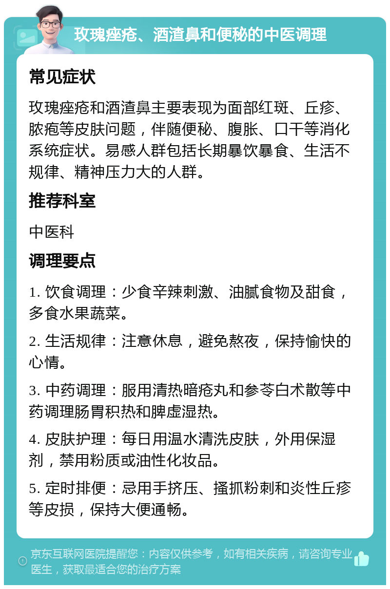 玫瑰痤疮、酒渣鼻和便秘的中医调理 常见症状 玫瑰痤疮和酒渣鼻主要表现为面部红斑、丘疹、脓疱等皮肤问题，伴随便秘、腹胀、口干等消化系统症状。易感人群包括长期暴饮暴食、生活不规律、精神压力大的人群。 推荐科室 中医科 调理要点 1. 饮食调理：少食辛辣刺激、油腻食物及甜食，多食水果蔬菜。 2. 生活规律：注意休息，避免熬夜，保持愉快的心情。 3. 中药调理：服用清热暗疮丸和参苓白术散等中药调理肠胃积热和脾虚湿热。 4. 皮肤护理：每日用温水清洗皮肤，外用保湿剂，禁用粉质或油性化妆品。 5. 定时排便：忌用手挤压、搔抓粉刺和炎性丘疹等皮损，保持大便通畅。