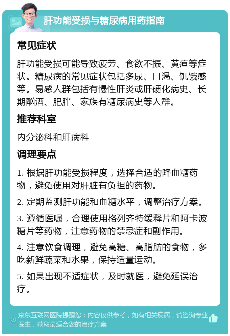 肝功能受损与糖尿病用药指南 常见症状 肝功能受损可能导致疲劳、食欲不振、黄疸等症状。糖尿病的常见症状包括多尿、口渴、饥饿感等。易感人群包括有慢性肝炎或肝硬化病史、长期酗酒、肥胖、家族有糖尿病史等人群。 推荐科室 内分泌科和肝病科 调理要点 1. 根据肝功能受损程度，选择合适的降血糖药物，避免使用对肝脏有负担的药物。 2. 定期监测肝功能和血糖水平，调整治疗方案。 3. 遵循医嘱，合理使用格列齐特缓释片和阿卡波糖片等药物，注意药物的禁忌症和副作用。 4. 注意饮食调理，避免高糖、高脂肪的食物，多吃新鲜蔬菜和水果，保持适量运动。 5. 如果出现不适症状，及时就医，避免延误治疗。