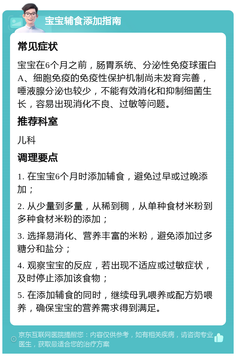 宝宝辅食添加指南 常见症状 宝宝在6个月之前，肠胃系统、分泌性免疫球蛋白A、细胞免疫的免疫性保护机制尚未发育完善，唾液腺分泌也较少，不能有效消化和抑制细菌生长，容易出现消化不良、过敏等问题。 推荐科室 儿科 调理要点 1. 在宝宝6个月时添加辅食，避免过早或过晚添加； 2. 从少量到多量，从稀到稠，从单种食材米粉到多种食材米粉的添加； 3. 选择易消化、营养丰富的米粉，避免添加过多糖分和盐分； 4. 观察宝宝的反应，若出现不适应或过敏症状，及时停止添加该食物； 5. 在添加辅食的同时，继续母乳喂养或配方奶喂养，确保宝宝的营养需求得到满足。