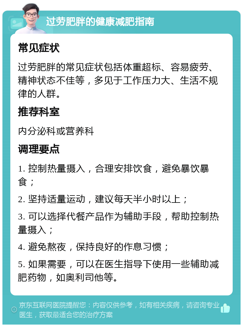 过劳肥胖的健康减肥指南 常见症状 过劳肥胖的常见症状包括体重超标、容易疲劳、精神状态不佳等，多见于工作压力大、生活不规律的人群。 推荐科室 内分泌科或营养科 调理要点 1. 控制热量摄入，合理安排饮食，避免暴饮暴食； 2. 坚持适量运动，建议每天半小时以上； 3. 可以选择代餐产品作为辅助手段，帮助控制热量摄入； 4. 避免熬夜，保持良好的作息习惯； 5. 如果需要，可以在医生指导下使用一些辅助减肥药物，如奥利司他等。