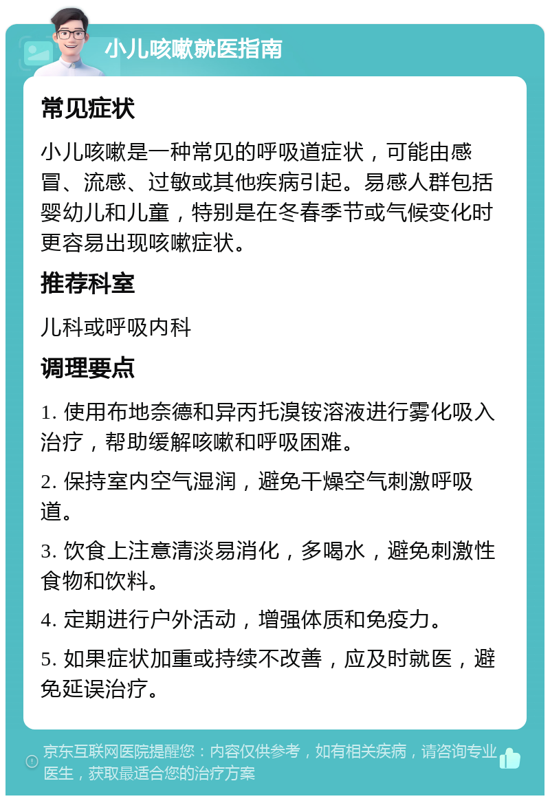 小儿咳嗽就医指南 常见症状 小儿咳嗽是一种常见的呼吸道症状，可能由感冒、流感、过敏或其他疾病引起。易感人群包括婴幼儿和儿童，特别是在冬春季节或气候变化时更容易出现咳嗽症状。 推荐科室 儿科或呼吸内科 调理要点 1. 使用布地奈德和异丙托溴铵溶液进行雾化吸入治疗，帮助缓解咳嗽和呼吸困难。 2. 保持室内空气湿润，避免干燥空气刺激呼吸道。 3. 饮食上注意清淡易消化，多喝水，避免刺激性食物和饮料。 4. 定期进行户外活动，增强体质和免疫力。 5. 如果症状加重或持续不改善，应及时就医，避免延误治疗。