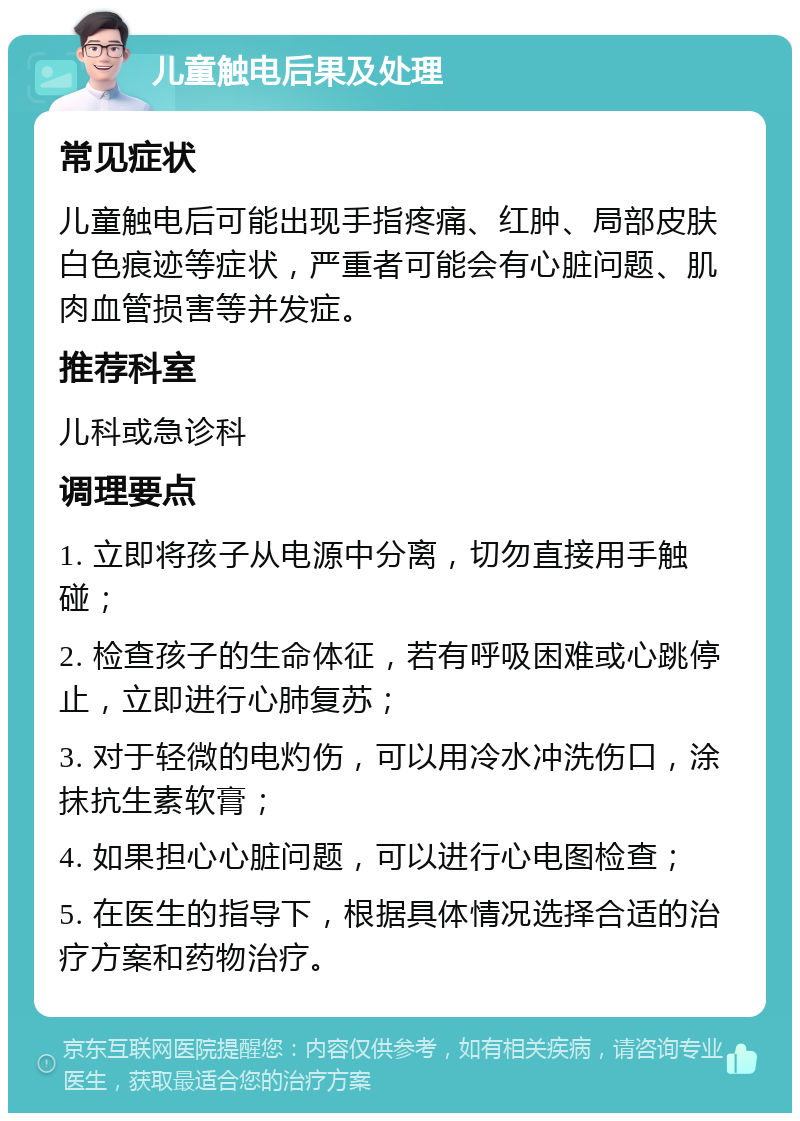 儿童触电后果及处理 常见症状 儿童触电后可能出现手指疼痛、红肿、局部皮肤白色痕迹等症状，严重者可能会有心脏问题、肌肉血管损害等并发症。 推荐科室 儿科或急诊科 调理要点 1. 立即将孩子从电源中分离，切勿直接用手触碰； 2. 检查孩子的生命体征，若有呼吸困难或心跳停止，立即进行心肺复苏； 3. 对于轻微的电灼伤，可以用冷水冲洗伤口，涂抹抗生素软膏； 4. 如果担心心脏问题，可以进行心电图检查； 5. 在医生的指导下，根据具体情况选择合适的治疗方案和药物治疗。