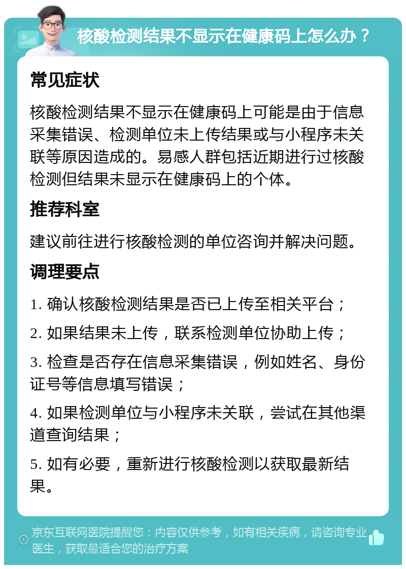 核酸检测结果不显示在健康码上怎么办？ 常见症状 核酸检测结果不显示在健康码上可能是由于信息采集错误、检测单位未上传结果或与小程序未关联等原因造成的。易感人群包括近期进行过核酸检测但结果未显示在健康码上的个体。 推荐科室 建议前往进行核酸检测的单位咨询并解决问题。 调理要点 1. 确认核酸检测结果是否已上传至相关平台； 2. 如果结果未上传，联系检测单位协助上传； 3. 检查是否存在信息采集错误，例如姓名、身份证号等信息填写错误； 4. 如果检测单位与小程序未关联，尝试在其他渠道查询结果； 5. 如有必要，重新进行核酸检测以获取最新结果。