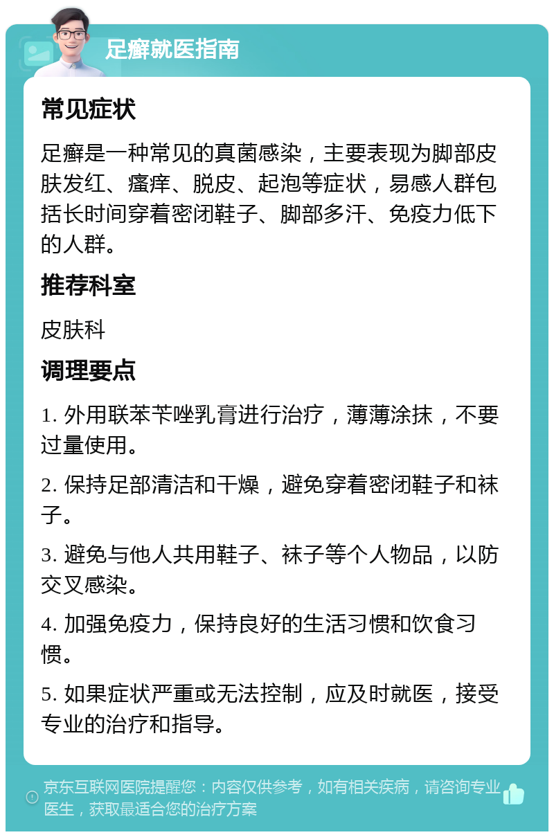 足癣就医指南 常见症状 足癣是一种常见的真菌感染，主要表现为脚部皮肤发红、瘙痒、脱皮、起泡等症状，易感人群包括长时间穿着密闭鞋子、脚部多汗、免疫力低下的人群。 推荐科室 皮肤科 调理要点 1. 外用联苯苄唑乳膏进行治疗，薄薄涂抹，不要过量使用。 2. 保持足部清洁和干燥，避免穿着密闭鞋子和袜子。 3. 避免与他人共用鞋子、袜子等个人物品，以防交叉感染。 4. 加强免疫力，保持良好的生活习惯和饮食习惯。 5. 如果症状严重或无法控制，应及时就医，接受专业的治疗和指导。