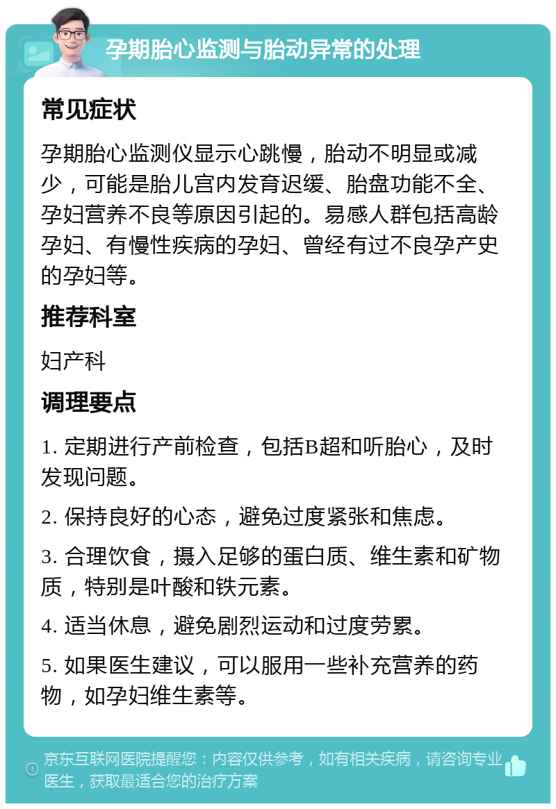 孕期胎心监测与胎动异常的处理 常见症状 孕期胎心监测仪显示心跳慢，胎动不明显或减少，可能是胎儿宫内发育迟缓、胎盘功能不全、孕妇营养不良等原因引起的。易感人群包括高龄孕妇、有慢性疾病的孕妇、曾经有过不良孕产史的孕妇等。 推荐科室 妇产科 调理要点 1. 定期进行产前检查，包括B超和听胎心，及时发现问题。 2. 保持良好的心态，避免过度紧张和焦虑。 3. 合理饮食，摄入足够的蛋白质、维生素和矿物质，特别是叶酸和铁元素。 4. 适当休息，避免剧烈运动和过度劳累。 5. 如果医生建议，可以服用一些补充营养的药物，如孕妇维生素等。