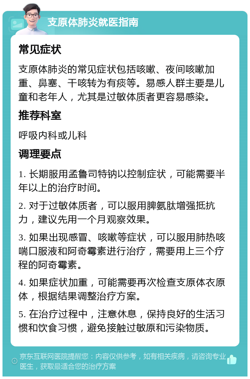 支原体肺炎就医指南 常见症状 支原体肺炎的常见症状包括咳嗽、夜间咳嗽加重、鼻塞、干咳转为有痰等。易感人群主要是儿童和老年人，尤其是过敏体质者更容易感染。 推荐科室 呼吸内科或儿科 调理要点 1. 长期服用孟鲁司特钠以控制症状，可能需要半年以上的治疗时间。 2. 对于过敏体质者，可以服用脾氨肽增强抵抗力，建议先用一个月观察效果。 3. 如果出现感冒、咳嗽等症状，可以服用肺热咳喘口服液和阿奇霉素进行治疗，需要用上三个疗程的阿奇霉素。 4. 如果症状加重，可能需要再次检查支原体衣原体，根据结果调整治疗方案。 5. 在治疗过程中，注意休息，保持良好的生活习惯和饮食习惯，避免接触过敏原和污染物质。