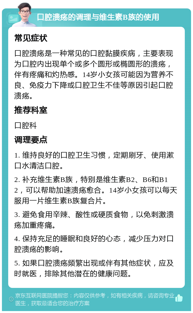 口腔溃疡的调理与维生素B族的使用 常见症状 口腔溃疡是一种常见的口腔黏膜疾病，主要表现为口腔内出现单个或多个圆形或椭圆形的溃疡，伴有疼痛和灼热感。14岁小女孩可能因为营养不良、免疫力下降或口腔卫生不佳等原因引起口腔溃疡。 推荐科室 口腔科 调理要点 1. 维持良好的口腔卫生习惯，定期刷牙、使用漱口水清洁口腔。 2. 补充维生素B族，特别是维生素B2、B6和B12，可以帮助加速溃疡愈合。14岁小女孩可以每天服用一片维生素B族复合片。 3. 避免食用辛辣、酸性或硬质食物，以免刺激溃疡加重疼痛。 4. 保持充足的睡眠和良好的心态，减少压力对口腔溃疡的影响。 5. 如果口腔溃疡频繁出现或伴有其他症状，应及时就医，排除其他潜在的健康问题。