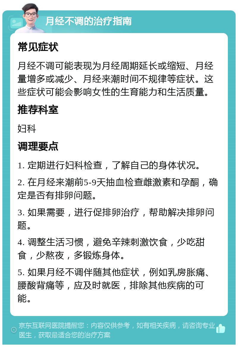 月经不调的治疗指南 常见症状 月经不调可能表现为月经周期延长或缩短、月经量增多或减少、月经来潮时间不规律等症状。这些症状可能会影响女性的生育能力和生活质量。 推荐科室 妇科 调理要点 1. 定期进行妇科检查，了解自己的身体状况。 2. 在月经来潮前5-9天抽血检查雌激素和孕酮，确定是否有排卵问题。 3. 如果需要，进行促排卵治疗，帮助解决排卵问题。 4. 调整生活习惯，避免辛辣刺激饮食，少吃甜食，少熬夜，多锻炼身体。 5. 如果月经不调伴随其他症状，例如乳房胀痛、腰酸背痛等，应及时就医，排除其他疾病的可能。