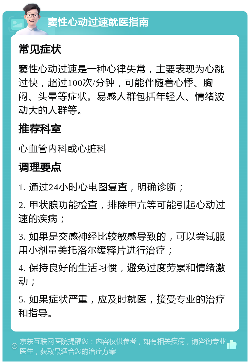 窦性心动过速就医指南 常见症状 窦性心动过速是一种心律失常，主要表现为心跳过快，超过100次/分钟，可能伴随着心悸、胸闷、头晕等症状。易感人群包括年轻人、情绪波动大的人群等。 推荐科室 心血管内科或心脏科 调理要点 1. 通过24小时心电图复查，明确诊断； 2. 甲状腺功能检查，排除甲亢等可能引起心动过速的疾病； 3. 如果是交感神经比较敏感导致的，可以尝试服用小剂量美托洛尔缓释片进行治疗； 4. 保持良好的生活习惯，避免过度劳累和情绪激动； 5. 如果症状严重，应及时就医，接受专业的治疗和指导。