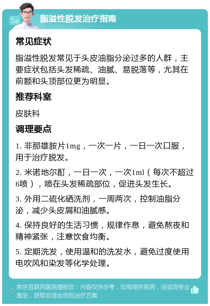 脂溢性脱发治疗指南 常见症状 脂溢性脱发常见于头皮油脂分泌过多的人群，主要症状包括头发稀疏、油腻、易脱落等，尤其在前额和头顶部位更为明显。 推荐科室 皮肤科 调理要点 1. 非那雄胺片1mg，一次一片，一日一次口服，用于治疗脱发。 2. 米诺地尔酊，一日一次，一次1ml（每次不超过6喷），喷在头发稀疏部位，促进头发生长。 3. 外用二硫化硒洗剂，一周两次，控制油脂分泌，减少头皮屑和油腻感。 4. 保持良好的生活习惯，规律作息，避免熬夜和精神紧张，注意饮食均衡。 5. 定期洗发，使用温和的洗发水，避免过度使用电吹风和染发等化学处理。