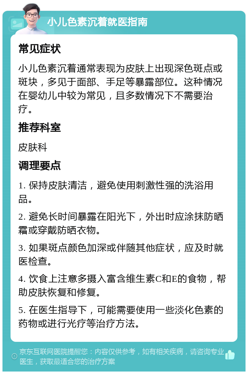 小儿色素沉着就医指南 常见症状 小儿色素沉着通常表现为皮肤上出现深色斑点或斑块，多见于面部、手足等暴露部位。这种情况在婴幼儿中较为常见，且多数情况下不需要治疗。 推荐科室 皮肤科 调理要点 1. 保持皮肤清洁，避免使用刺激性强的洗浴用品。 2. 避免长时间暴露在阳光下，外出时应涂抹防晒霜或穿戴防晒衣物。 3. 如果斑点颜色加深或伴随其他症状，应及时就医检查。 4. 饮食上注意多摄入富含维生素C和E的食物，帮助皮肤恢复和修复。 5. 在医生指导下，可能需要使用一些淡化色素的药物或进行光疗等治疗方法。