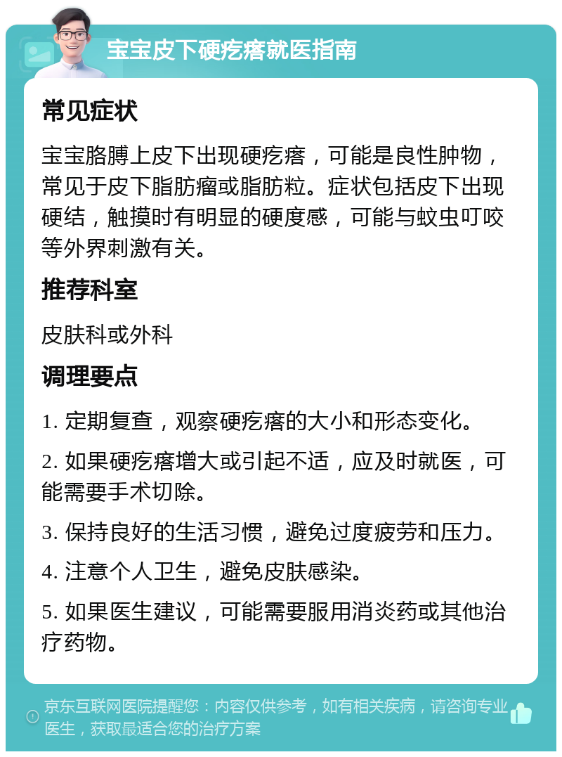 宝宝皮下硬疙瘩就医指南 常见症状 宝宝胳膊上皮下出现硬疙瘩，可能是良性肿物，常见于皮下脂肪瘤或脂肪粒。症状包括皮下出现硬结，触摸时有明显的硬度感，可能与蚊虫叮咬等外界刺激有关。 推荐科室 皮肤科或外科 调理要点 1. 定期复查，观察硬疙瘩的大小和形态变化。 2. 如果硬疙瘩增大或引起不适，应及时就医，可能需要手术切除。 3. 保持良好的生活习惯，避免过度疲劳和压力。 4. 注意个人卫生，避免皮肤感染。 5. 如果医生建议，可能需要服用消炎药或其他治疗药物。