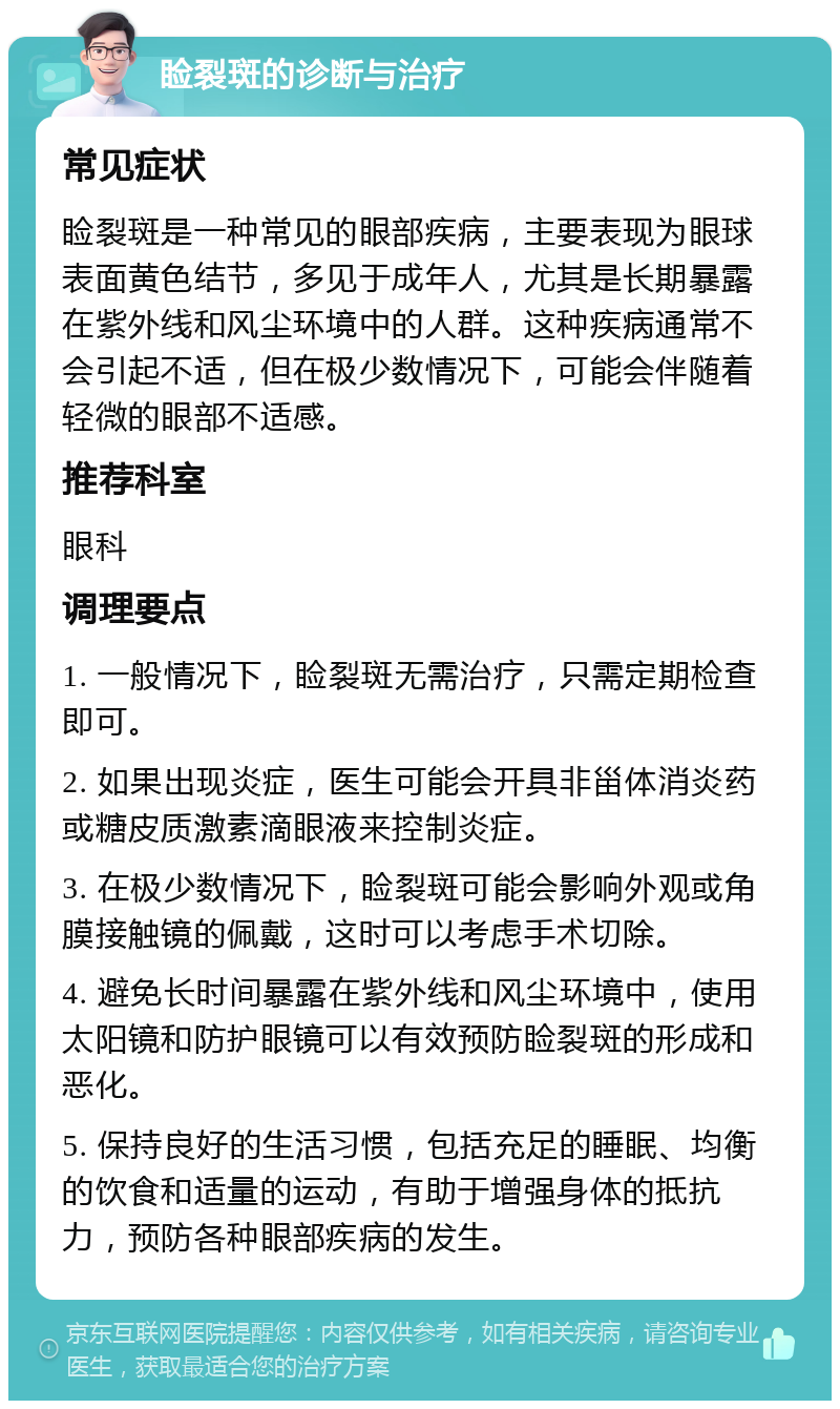 睑裂斑的诊断与治疗 常见症状 睑裂斑是一种常见的眼部疾病，主要表现为眼球表面黄色结节，多见于成年人，尤其是长期暴露在紫外线和风尘环境中的人群。这种疾病通常不会引起不适，但在极少数情况下，可能会伴随着轻微的眼部不适感。 推荐科室 眼科 调理要点 1. 一般情况下，睑裂斑无需治疗，只需定期检查即可。 2. 如果出现炎症，医生可能会开具非甾体消炎药或糖皮质激素滴眼液来控制炎症。 3. 在极少数情况下，睑裂斑可能会影响外观或角膜接触镜的佩戴，这时可以考虑手术切除。 4. 避免长时间暴露在紫外线和风尘环境中，使用太阳镜和防护眼镜可以有效预防睑裂斑的形成和恶化。 5. 保持良好的生活习惯，包括充足的睡眠、均衡的饮食和适量的运动，有助于增强身体的抵抗力，预防各种眼部疾病的发生。