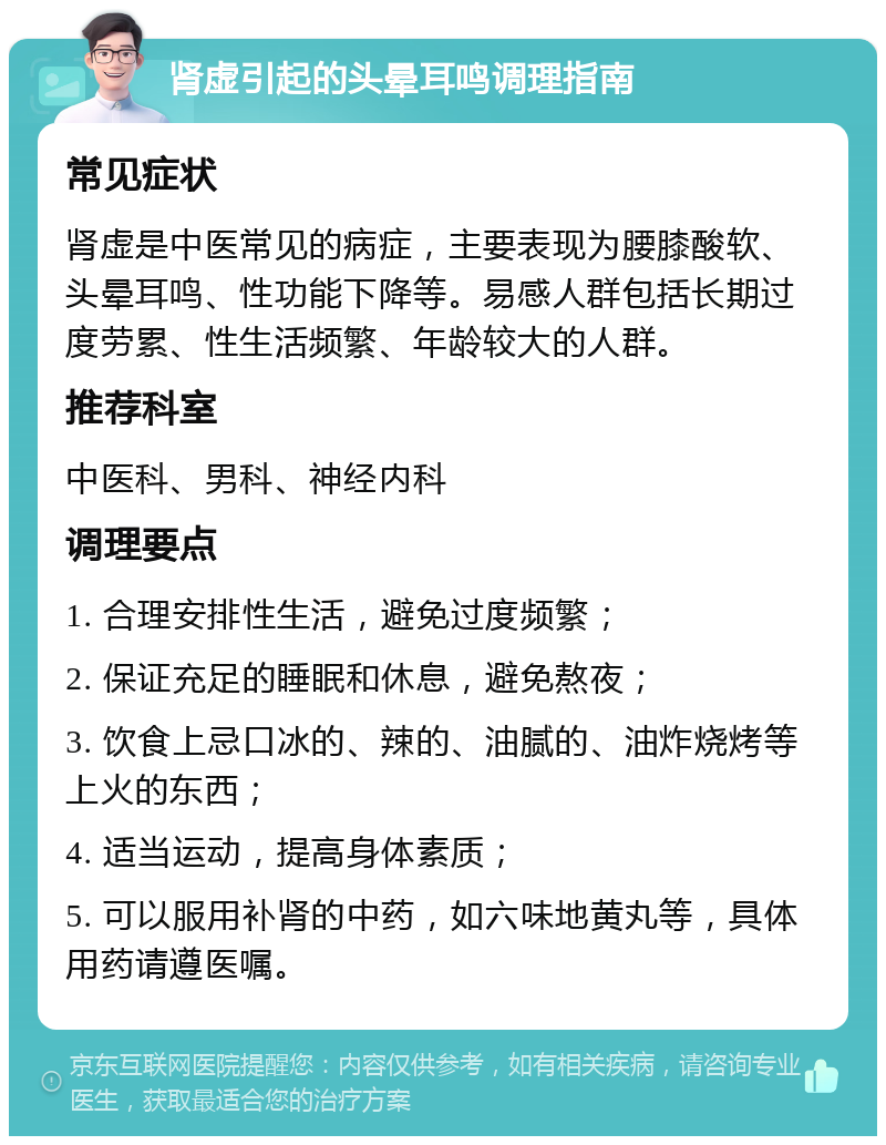 肾虚引起的头晕耳鸣调理指南 常见症状 肾虚是中医常见的病症，主要表现为腰膝酸软、头晕耳鸣、性功能下降等。易感人群包括长期过度劳累、性生活频繁、年龄较大的人群。 推荐科室 中医科、男科、神经内科 调理要点 1. 合理安排性生活，避免过度频繁； 2. 保证充足的睡眠和休息，避免熬夜； 3. 饮食上忌口冰的、辣的、油腻的、油炸烧烤等上火的东西； 4. 适当运动，提高身体素质； 5. 可以服用补肾的中药，如六味地黄丸等，具体用药请遵医嘱。