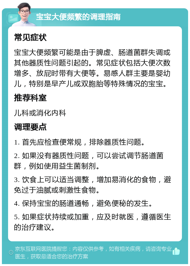 宝宝大便频繁的调理指南 常见症状 宝宝大便频繁可能是由于脾虚、肠道菌群失调或其他器质性问题引起的。常见症状包括大便次数增多、放屁时带有大便等。易感人群主要是婴幼儿，特别是早产儿或双胞胎等特殊情况的宝宝。 推荐科室 儿科或消化内科 调理要点 1. 首先应检查便常规，排除器质性问题。 2. 如果没有器质性问题，可以尝试调节肠道菌群，例如使用益生菌制剂。 3. 饮食上可以适当调整，增加易消化的食物，避免过于油腻或刺激性食物。 4. 保持宝宝的肠道通畅，避免便秘的发生。 5. 如果症状持续或加重，应及时就医，遵循医生的治疗建议。