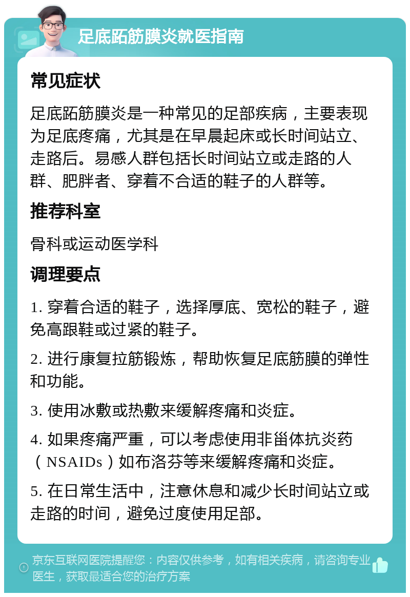 足底跖筋膜炎就医指南 常见症状 足底跖筋膜炎是一种常见的足部疾病，主要表现为足底疼痛，尤其是在早晨起床或长时间站立、走路后。易感人群包括长时间站立或走路的人群、肥胖者、穿着不合适的鞋子的人群等。 推荐科室 骨科或运动医学科 调理要点 1. 穿着合适的鞋子，选择厚底、宽松的鞋子，避免高跟鞋或过紧的鞋子。 2. 进行康复拉筋锻炼，帮助恢复足底筋膜的弹性和功能。 3. 使用冰敷或热敷来缓解疼痛和炎症。 4. 如果疼痛严重，可以考虑使用非甾体抗炎药（NSAIDs）如布洛芬等来缓解疼痛和炎症。 5. 在日常生活中，注意休息和减少长时间站立或走路的时间，避免过度使用足部。