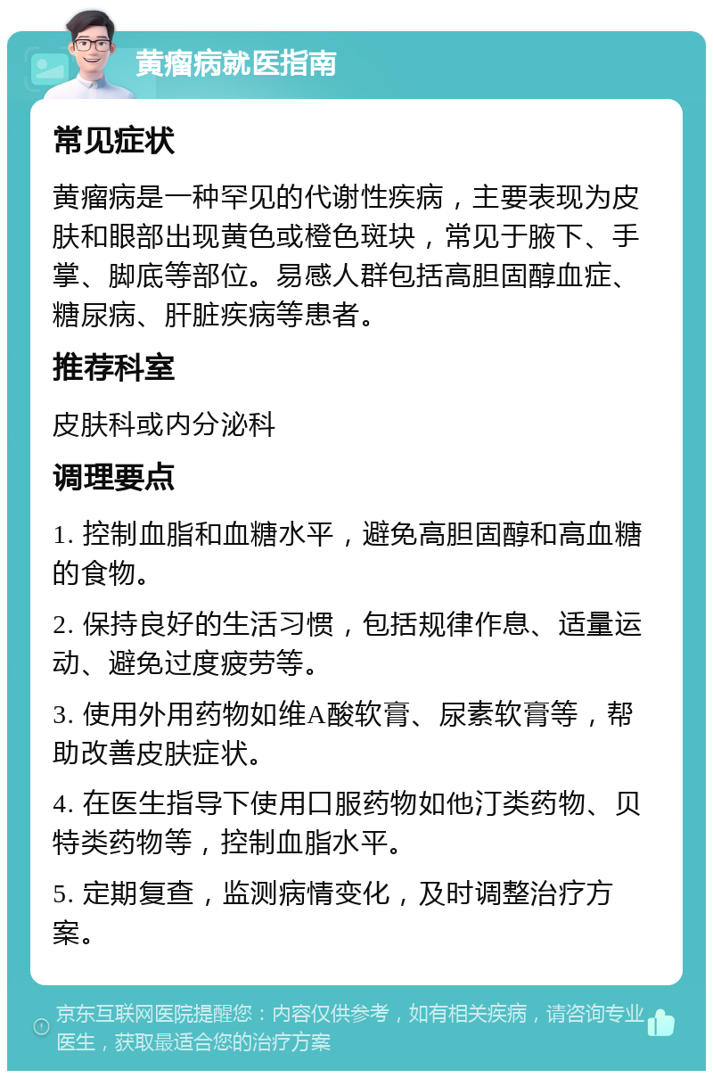 黄瘤病就医指南 常见症状 黄瘤病是一种罕见的代谢性疾病，主要表现为皮肤和眼部出现黄色或橙色斑块，常见于腋下、手掌、脚底等部位。易感人群包括高胆固醇血症、糖尿病、肝脏疾病等患者。 推荐科室 皮肤科或内分泌科 调理要点 1. 控制血脂和血糖水平，避免高胆固醇和高血糖的食物。 2. 保持良好的生活习惯，包括规律作息、适量运动、避免过度疲劳等。 3. 使用外用药物如维A酸软膏、尿素软膏等，帮助改善皮肤症状。 4. 在医生指导下使用口服药物如他汀类药物、贝特类药物等，控制血脂水平。 5. 定期复查，监测病情变化，及时调整治疗方案。