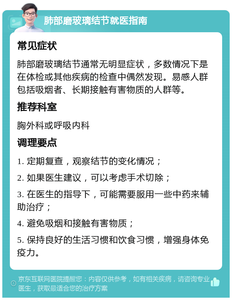 肺部磨玻璃结节就医指南 常见症状 肺部磨玻璃结节通常无明显症状，多数情况下是在体检或其他疾病的检查中偶然发现。易感人群包括吸烟者、长期接触有害物质的人群等。 推荐科室 胸外科或呼吸内科 调理要点 1. 定期复查，观察结节的变化情况； 2. 如果医生建议，可以考虑手术切除； 3. 在医生的指导下，可能需要服用一些中药来辅助治疗； 4. 避免吸烟和接触有害物质； 5. 保持良好的生活习惯和饮食习惯，增强身体免疫力。