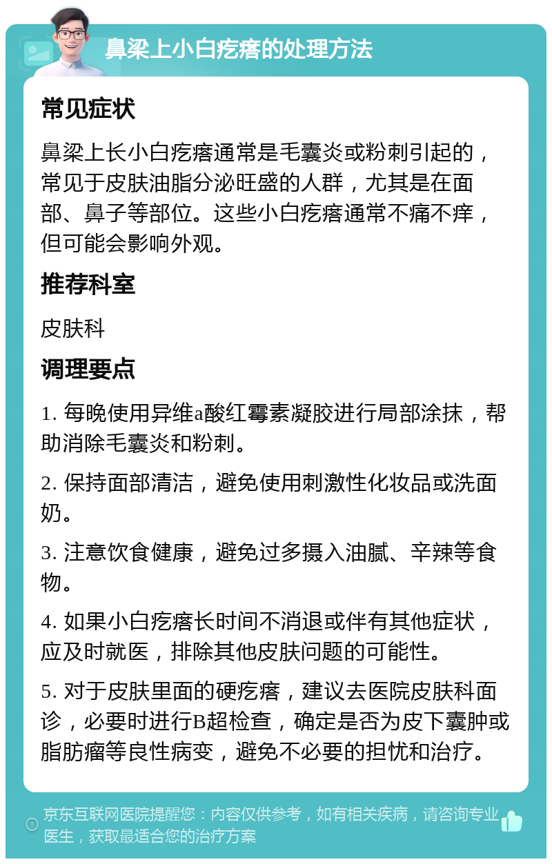 鼻梁上小白疙瘩的处理方法 常见症状 鼻梁上长小白疙瘩通常是毛囊炎或粉刺引起的，常见于皮肤油脂分泌旺盛的人群，尤其是在面部、鼻子等部位。这些小白疙瘩通常不痛不痒，但可能会影响外观。 推荐科室 皮肤科 调理要点 1. 每晚使用异维a酸红霉素凝胶进行局部涂抹，帮助消除毛囊炎和粉刺。 2. 保持面部清洁，避免使用刺激性化妆品或洗面奶。 3. 注意饮食健康，避免过多摄入油腻、辛辣等食物。 4. 如果小白疙瘩长时间不消退或伴有其他症状，应及时就医，排除其他皮肤问题的可能性。 5. 对于皮肤里面的硬疙瘩，建议去医院皮肤科面诊，必要时进行B超检查，确定是否为皮下囊肿或脂肪瘤等良性病变，避免不必要的担忧和治疗。