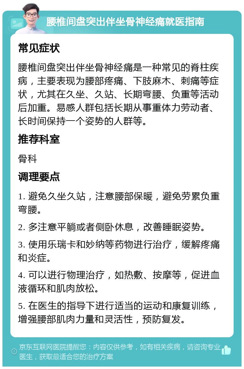 腰椎间盘突出伴坐骨神经痛就医指南 常见症状 腰椎间盘突出伴坐骨神经痛是一种常见的脊柱疾病，主要表现为腰部疼痛、下肢麻木、刺痛等症状，尤其在久坐、久站、长期弯腰、负重等活动后加重。易感人群包括长期从事重体力劳动者、长时间保持一个姿势的人群等。 推荐科室 骨科 调理要点 1. 避免久坐久站，注意腰部保暖，避免劳累负重弯腰。 2. 多注意平躺或者侧卧休息，改善睡眠姿势。 3. 使用乐瑞卡和妙纳等药物进行治疗，缓解疼痛和炎症。 4. 可以进行物理治疗，如热敷、按摩等，促进血液循环和肌肉放松。 5. 在医生的指导下进行适当的运动和康复训练，增强腰部肌肉力量和灵活性，预防复发。