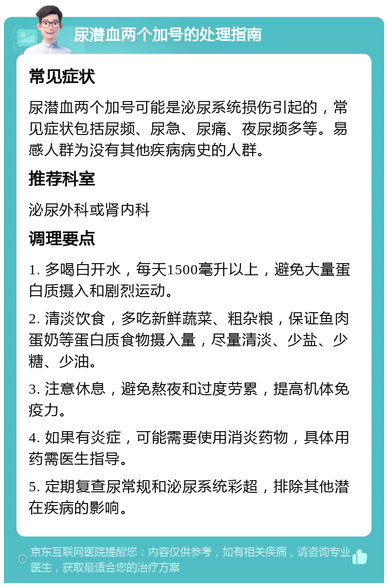 尿潜血两个加号的处理指南 常见症状 尿潜血两个加号可能是泌尿系统损伤引起的，常见症状包括尿频、尿急、尿痛、夜尿频多等。易感人群为没有其他疾病病史的人群。 推荐科室 泌尿外科或肾内科 调理要点 1. 多喝白开水，每天1500毫升以上，避免大量蛋白质摄入和剧烈运动。 2. 清淡饮食，多吃新鲜蔬菜、粗杂粮，保证鱼肉蛋奶等蛋白质食物摄入量，尽量清淡、少盐、少糖、少油。 3. 注意休息，避免熬夜和过度劳累，提高机体免疫力。 4. 如果有炎症，可能需要使用消炎药物，具体用药需医生指导。 5. 定期复查尿常规和泌尿系统彩超，排除其他潜在疾病的影响。