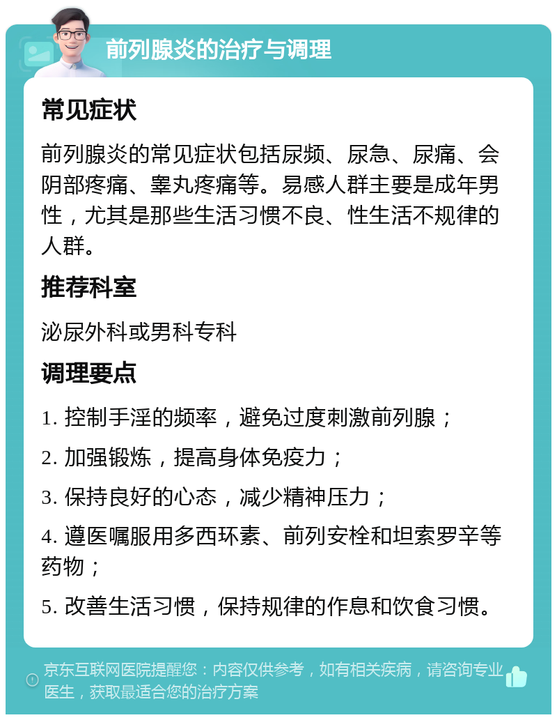 前列腺炎的治疗与调理 常见症状 前列腺炎的常见症状包括尿频、尿急、尿痛、会阴部疼痛、睾丸疼痛等。易感人群主要是成年男性，尤其是那些生活习惯不良、性生活不规律的人群。 推荐科室 泌尿外科或男科专科 调理要点 1. 控制手淫的频率，避免过度刺激前列腺； 2. 加强锻炼，提高身体免疫力； 3. 保持良好的心态，减少精神压力； 4. 遵医嘱服用多西环素、前列安栓和坦索罗辛等药物； 5. 改善生活习惯，保持规律的作息和饮食习惯。