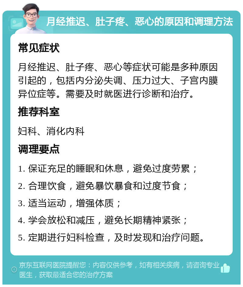 月经推迟、肚子疼、恶心的原因和调理方法 常见症状 月经推迟、肚子疼、恶心等症状可能是多种原因引起的，包括内分泌失调、压力过大、子宫内膜异位症等。需要及时就医进行诊断和治疗。 推荐科室 妇科、消化内科 调理要点 1. 保证充足的睡眠和休息，避免过度劳累； 2. 合理饮食，避免暴饮暴食和过度节食； 3. 适当运动，增强体质； 4. 学会放松和减压，避免长期精神紧张； 5. 定期进行妇科检查，及时发现和治疗问题。