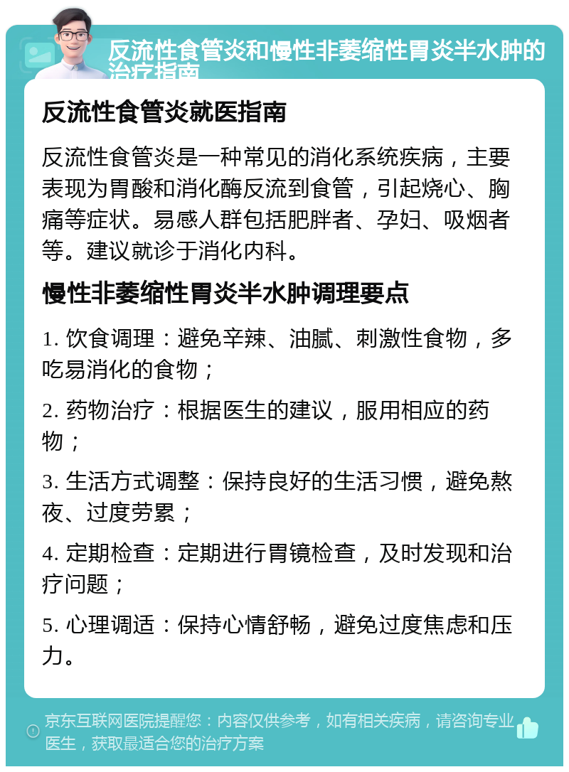 反流性食管炎和慢性非萎缩性胃炎半水肿的治疗指南 反流性食管炎就医指南 反流性食管炎是一种常见的消化系统疾病，主要表现为胃酸和消化酶反流到食管，引起烧心、胸痛等症状。易感人群包括肥胖者、孕妇、吸烟者等。建议就诊于消化内科。 慢性非萎缩性胃炎半水肿调理要点 1. 饮食调理：避免辛辣、油腻、刺激性食物，多吃易消化的食物； 2. 药物治疗：根据医生的建议，服用相应的药物； 3. 生活方式调整：保持良好的生活习惯，避免熬夜、过度劳累； 4. 定期检查：定期进行胃镜检查，及时发现和治疗问题； 5. 心理调适：保持心情舒畅，避免过度焦虑和压力。