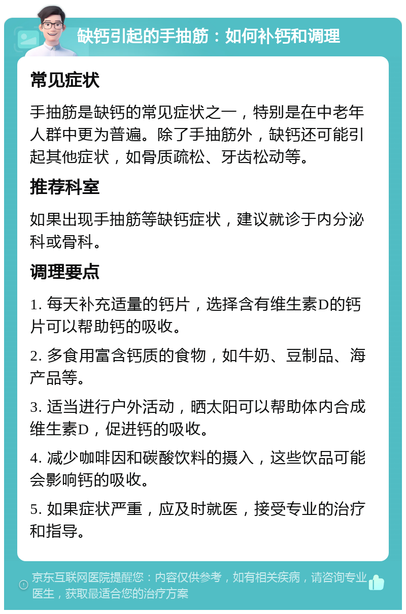 缺钙引起的手抽筋：如何补钙和调理 常见症状 手抽筋是缺钙的常见症状之一，特别是在中老年人群中更为普遍。除了手抽筋外，缺钙还可能引起其他症状，如骨质疏松、牙齿松动等。 推荐科室 如果出现手抽筋等缺钙症状，建议就诊于内分泌科或骨科。 调理要点 1. 每天补充适量的钙片，选择含有维生素D的钙片可以帮助钙的吸收。 2. 多食用富含钙质的食物，如牛奶、豆制品、海产品等。 3. 适当进行户外活动，晒太阳可以帮助体内合成维生素D，促进钙的吸收。 4. 减少咖啡因和碳酸饮料的摄入，这些饮品可能会影响钙的吸收。 5. 如果症状严重，应及时就医，接受专业的治疗和指导。