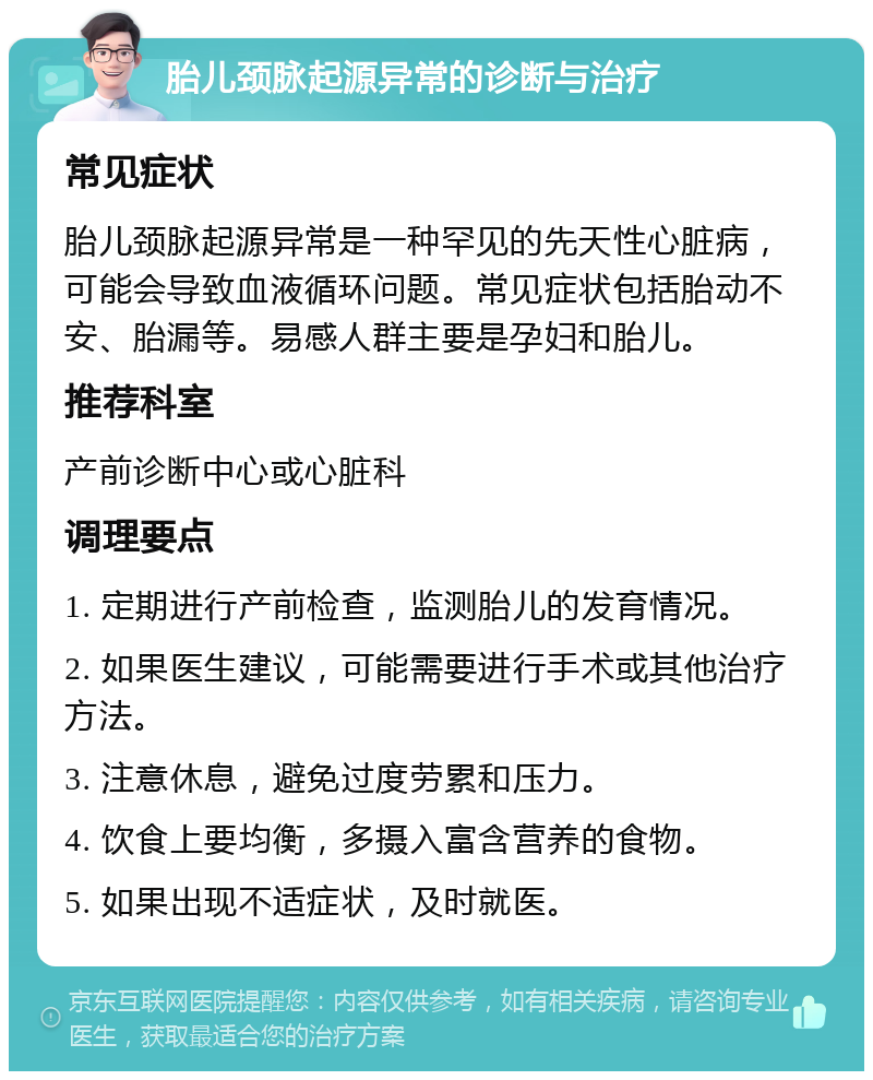 胎儿颈脉起源异常的诊断与治疗 常见症状 胎儿颈脉起源异常是一种罕见的先天性心脏病，可能会导致血液循环问题。常见症状包括胎动不安、胎漏等。易感人群主要是孕妇和胎儿。 推荐科室 产前诊断中心或心脏科 调理要点 1. 定期进行产前检查，监测胎儿的发育情况。 2. 如果医生建议，可能需要进行手术或其他治疗方法。 3. 注意休息，避免过度劳累和压力。 4. 饮食上要均衡，多摄入富含营养的食物。 5. 如果出现不适症状，及时就医。