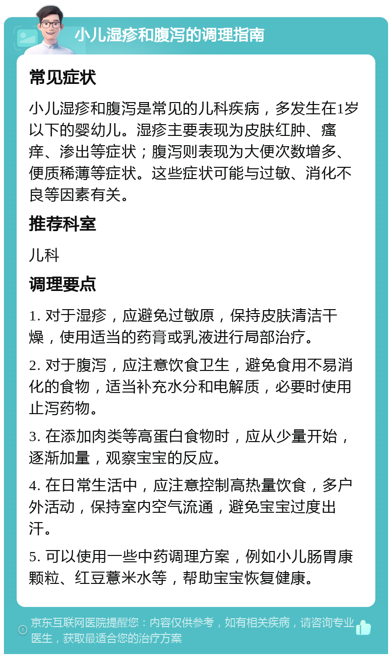 小儿湿疹和腹泻的调理指南 常见症状 小儿湿疹和腹泻是常见的儿科疾病，多发生在1岁以下的婴幼儿。湿疹主要表现为皮肤红肿、瘙痒、渗出等症状；腹泻则表现为大便次数增多、便质稀薄等症状。这些症状可能与过敏、消化不良等因素有关。 推荐科室 儿科 调理要点 1. 对于湿疹，应避免过敏原，保持皮肤清洁干燥，使用适当的药膏或乳液进行局部治疗。 2. 对于腹泻，应注意饮食卫生，避免食用不易消化的食物，适当补充水分和电解质，必要时使用止泻药物。 3. 在添加肉类等高蛋白食物时，应从少量开始，逐渐加量，观察宝宝的反应。 4. 在日常生活中，应注意控制高热量饮食，多户外活动，保持室内空气流通，避免宝宝过度出汗。 5. 可以使用一些中药调理方案，例如小儿肠胃康颗粒、红豆薏米水等，帮助宝宝恢复健康。