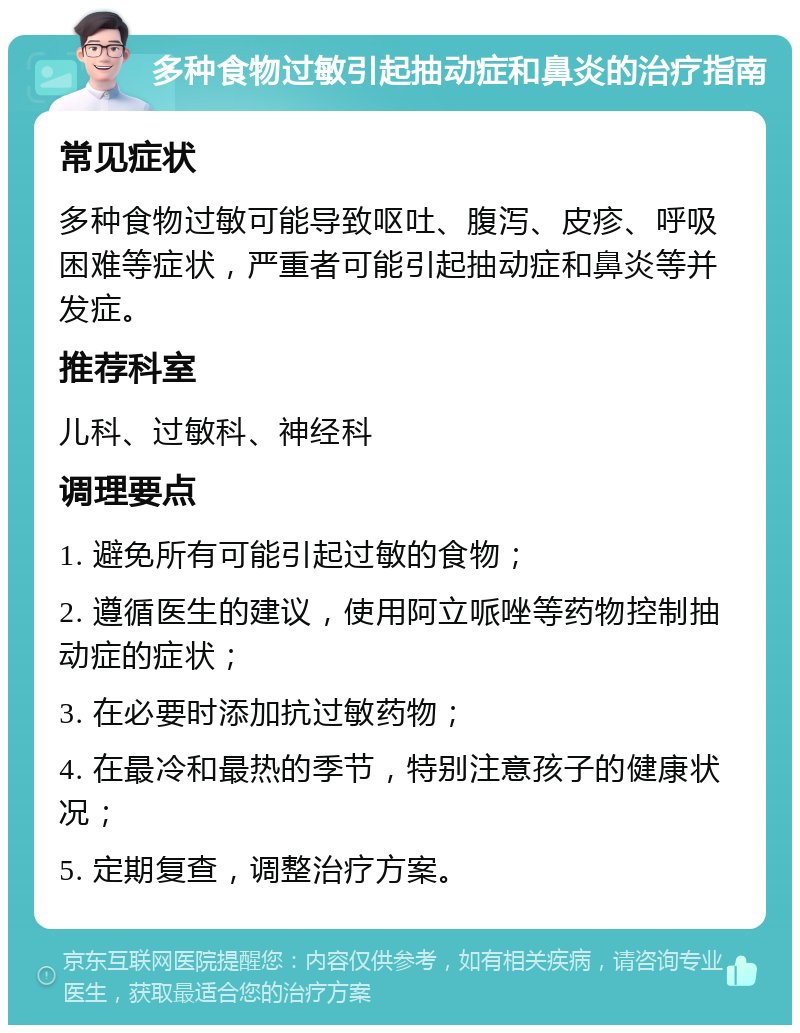 多种食物过敏引起抽动症和鼻炎的治疗指南 常见症状 多种食物过敏可能导致呕吐、腹泻、皮疹、呼吸困难等症状，严重者可能引起抽动症和鼻炎等并发症。 推荐科室 儿科、过敏科、神经科 调理要点 1. 避免所有可能引起过敏的食物； 2. 遵循医生的建议，使用阿立哌唑等药物控制抽动症的症状； 3. 在必要时添加抗过敏药物； 4. 在最冷和最热的季节，特别注意孩子的健康状况； 5. 定期复查，调整治疗方案。