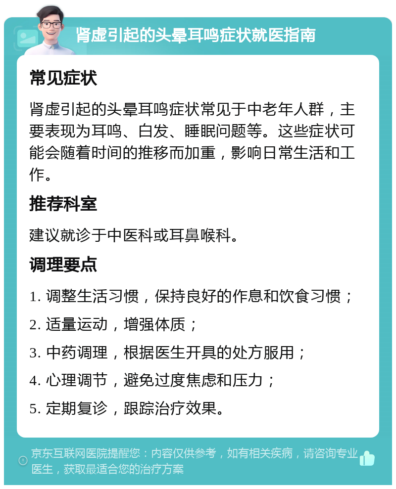 肾虚引起的头晕耳鸣症状就医指南 常见症状 肾虚引起的头晕耳鸣症状常见于中老年人群，主要表现为耳鸣、白发、睡眠问题等。这些症状可能会随着时间的推移而加重，影响日常生活和工作。 推荐科室 建议就诊于中医科或耳鼻喉科。 调理要点 1. 调整生活习惯，保持良好的作息和饮食习惯； 2. 适量运动，增强体质； 3. 中药调理，根据医生开具的处方服用； 4. 心理调节，避免过度焦虑和压力； 5. 定期复诊，跟踪治疗效果。