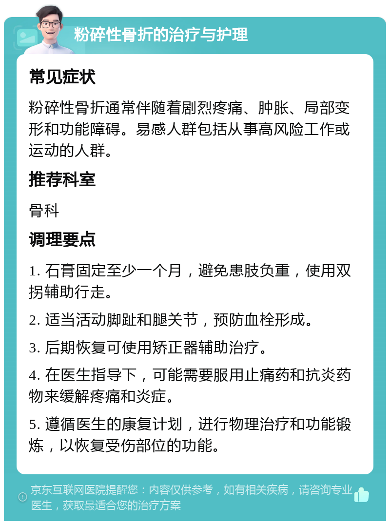 粉碎性骨折的治疗与护理 常见症状 粉碎性骨折通常伴随着剧烈疼痛、肿胀、局部变形和功能障碍。易感人群包括从事高风险工作或运动的人群。 推荐科室 骨科 调理要点 1. 石膏固定至少一个月，避免患肢负重，使用双拐辅助行走。 2. 适当活动脚趾和腿关节，预防血栓形成。 3. 后期恢复可使用矫正器辅助治疗。 4. 在医生指导下，可能需要服用止痛药和抗炎药物来缓解疼痛和炎症。 5. 遵循医生的康复计划，进行物理治疗和功能锻炼，以恢复受伤部位的功能。