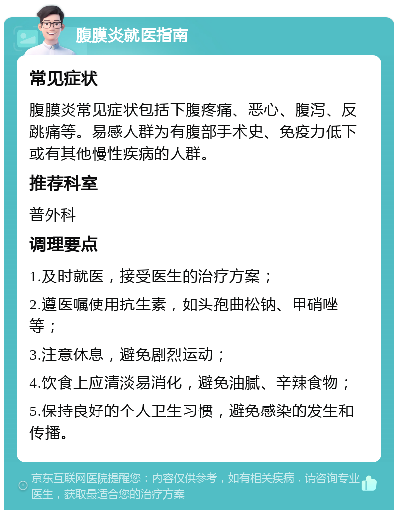 腹膜炎就医指南 常见症状 腹膜炎常见症状包括下腹疼痛、恶心、腹泻、反跳痛等。易感人群为有腹部手术史、免疫力低下或有其他慢性疾病的人群。 推荐科室 普外科 调理要点 1.及时就医，接受医生的治疗方案； 2.遵医嘱使用抗生素，如头孢曲松钠、甲硝唑等； 3.注意休息，避免剧烈运动； 4.饮食上应清淡易消化，避免油腻、辛辣食物； 5.保持良好的个人卫生习惯，避免感染的发生和传播。