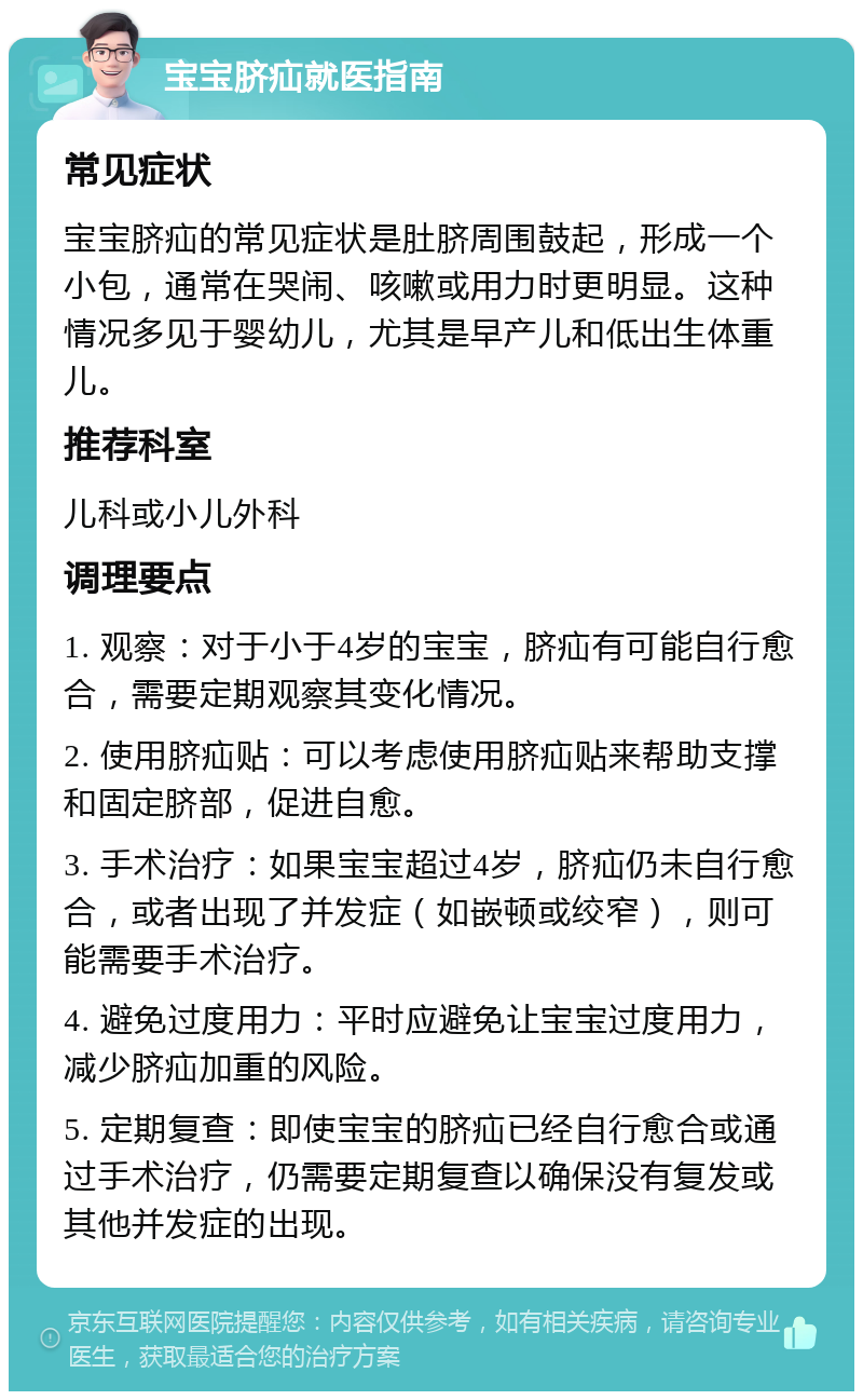 宝宝脐疝就医指南 常见症状 宝宝脐疝的常见症状是肚脐周围鼓起，形成一个小包，通常在哭闹、咳嗽或用力时更明显。这种情况多见于婴幼儿，尤其是早产儿和低出生体重儿。 推荐科室 儿科或小儿外科 调理要点 1. 观察：对于小于4岁的宝宝，脐疝有可能自行愈合，需要定期观察其变化情况。 2. 使用脐疝贴：可以考虑使用脐疝贴来帮助支撑和固定脐部，促进自愈。 3. 手术治疗：如果宝宝超过4岁，脐疝仍未自行愈合，或者出现了并发症（如嵌顿或绞窄），则可能需要手术治疗。 4. 避免过度用力：平时应避免让宝宝过度用力，减少脐疝加重的风险。 5. 定期复查：即使宝宝的脐疝已经自行愈合或通过手术治疗，仍需要定期复查以确保没有复发或其他并发症的出现。