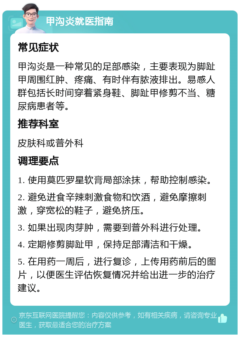 甲沟炎就医指南 常见症状 甲沟炎是一种常见的足部感染，主要表现为脚趾甲周围红肿、疼痛、有时伴有脓液排出。易感人群包括长时间穿着紧身鞋、脚趾甲修剪不当、糖尿病患者等。 推荐科室 皮肤科或普外科 调理要点 1. 使用莫匹罗星软膏局部涂抹，帮助控制感染。 2. 避免进食辛辣刺激食物和饮酒，避免摩擦刺激，穿宽松的鞋子，避免挤压。 3. 如果出现肉芽肿，需要到普外科进行处理。 4. 定期修剪脚趾甲，保持足部清洁和干燥。 5. 在用药一周后，进行复诊，上传用药前后的图片，以便医生评估恢复情况并给出进一步的治疗建议。