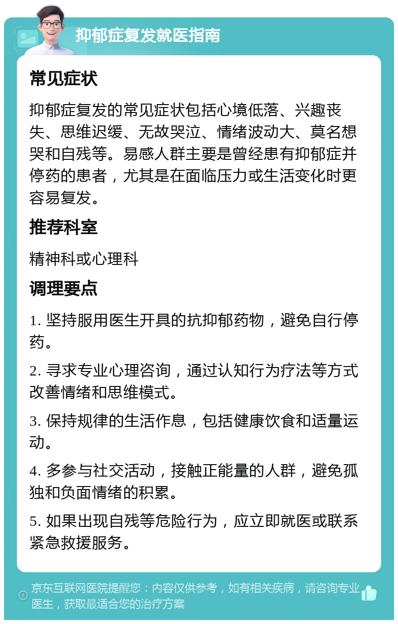 抑郁症复发就医指南 常见症状 抑郁症复发的常见症状包括心境低落、兴趣丧失、思维迟缓、无故哭泣、情绪波动大、莫名想哭和自残等。易感人群主要是曾经患有抑郁症并停药的患者，尤其是在面临压力或生活变化时更容易复发。 推荐科室 精神科或心理科 调理要点 1. 坚持服用医生开具的抗抑郁药物，避免自行停药。 2. 寻求专业心理咨询，通过认知行为疗法等方式改善情绪和思维模式。 3. 保持规律的生活作息，包括健康饮食和适量运动。 4. 多参与社交活动，接触正能量的人群，避免孤独和负面情绪的积累。 5. 如果出现自残等危险行为，应立即就医或联系紧急救援服务。